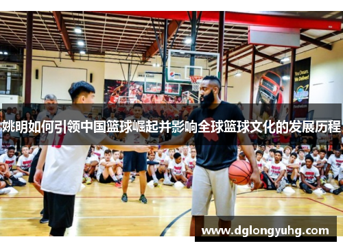 姚明如何引领中国篮球崛起并影响全球篮球文化的发展历程