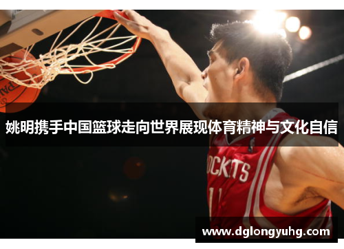 姚明携手中国篮球走向世界展现体育精神与文化自信