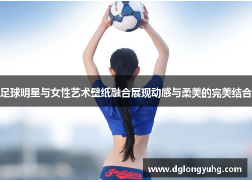 足球明星与女性艺术壁纸融合展现动感与柔美的完美结合