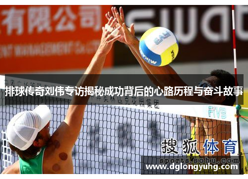 排球传奇刘伟专访揭秘成功背后的心路历程与奋斗故事