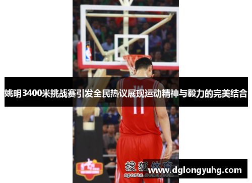 姚明3400米挑战赛引发全民热议展现运动精神与毅力的完美结合