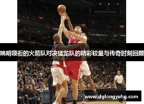 姚明领衔的火箭队对决猛龙队的精彩较量与传奇时刻回顾
