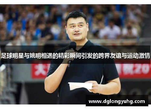 足球明星与姚明相遇的精彩瞬间引发的跨界友谊与运动激情