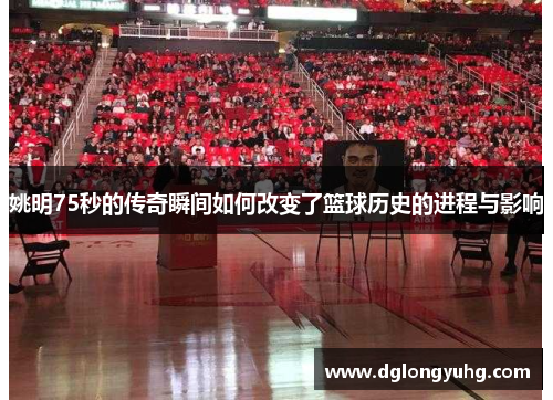 姚明75秒的传奇瞬间如何改变了篮球历史的进程与影响