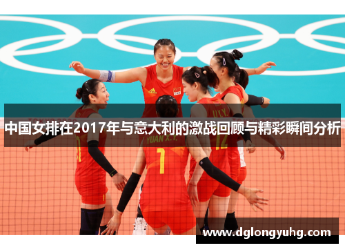 中国女排在2017年与意大利的激战回顾与精彩瞬间分析