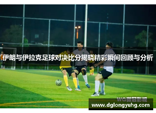 伊朗与伊拉克足球对决比分揭晓精彩瞬间回顾与分析