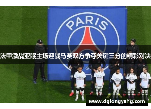 法甲激战亚眠主场迎战马赛双方争夺关键三分的精彩对决