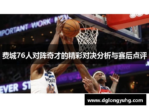费城76人对阵奇才的精彩对决分析与赛后点评